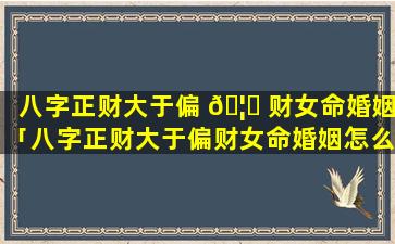 八字正财大于偏 🦄 财女命婚姻「八字正财大于偏财女命婚姻怎么样」